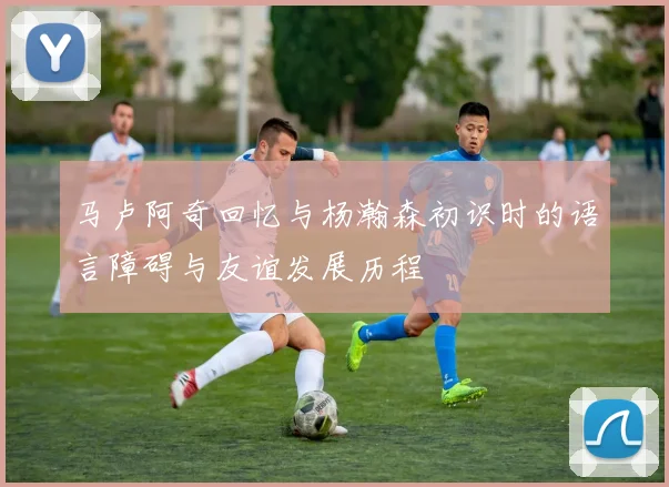 马卢阿奇回忆与杨瀚森初识时的语言障碍与友谊发展历程