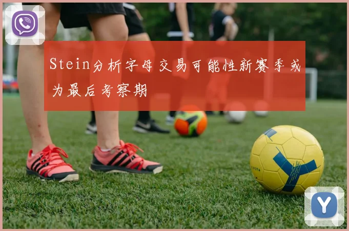Stein分析字母交易可能性新赛季或为最后考察期