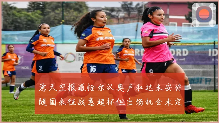 意天空报道恰尔汉奥卢和达米安将随国米征战意超杯但出场机会未定