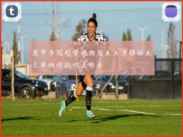意甲争冠形势明朗国米火力强劲米兰单线作战仅差两分
