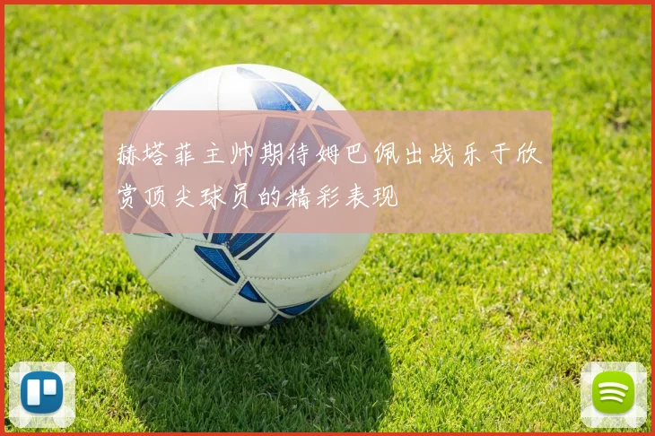 赫塔菲主帅期待姆巴佩出战乐于欣赏顶尖球员的精彩表现
