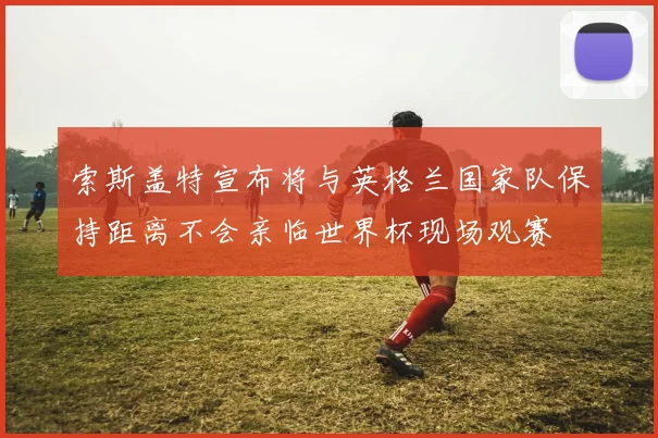 索斯盖特宣布将与英格兰国家队保持距离不会亲临世界杯现场观赛