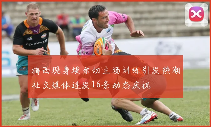 梅西现身埃尔切主场训练引发热潮社交媒体连发16条动态庆祝