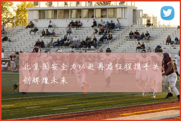 北京国安全力以赴再启征程携手共创辉煌未来