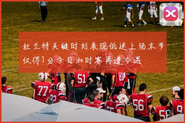 杜兰特关键时刻表现低迷上场末节仅得1分今日加时赛再遭冷遇