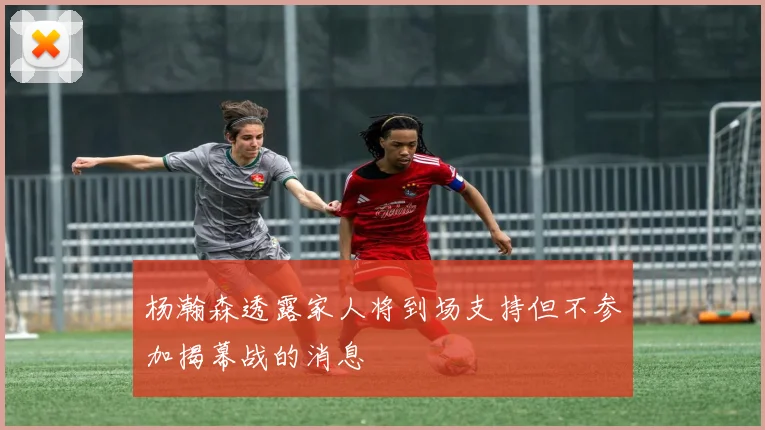 杨瀚森透露家人将到场支持但不参加揭幕战的消息