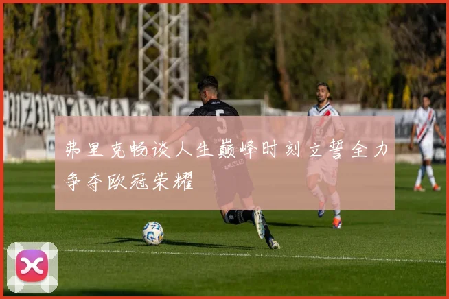 弗里克畅谈人生巅峰时刻立誓全力争夺欧冠荣耀