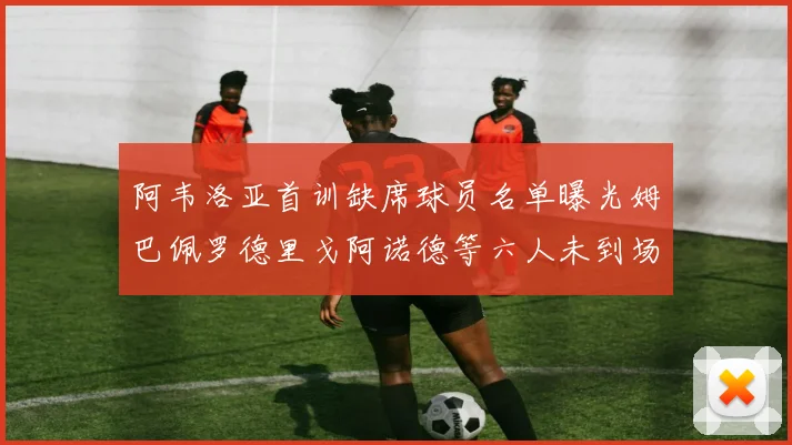 阿韦洛亚首训缺席球员名单曝光姆巴佩罗德里戈阿诺德等六人未到场