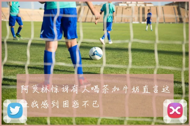 阿莫林惊讶有人喝茶加牛奶直言这让我感到困惑不已