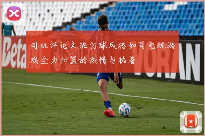 司机评论文班打球风格如同电玩游戏全力扣篮的热情与执着