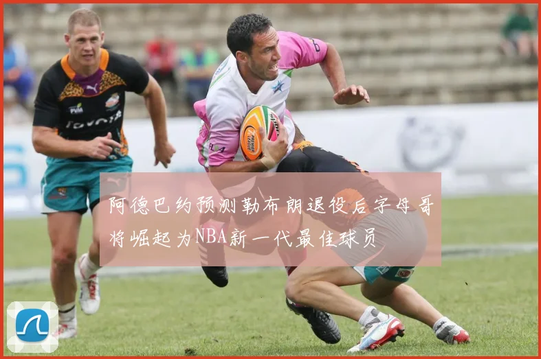 阿德巴约预测勒布朗退役后字母哥将崛起为NBA新一代最佳球员