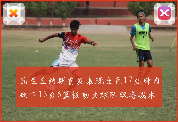 瓦兰丘纳斯首发表现出色17分钟内砍下13分6篮板助力球队双塔战术