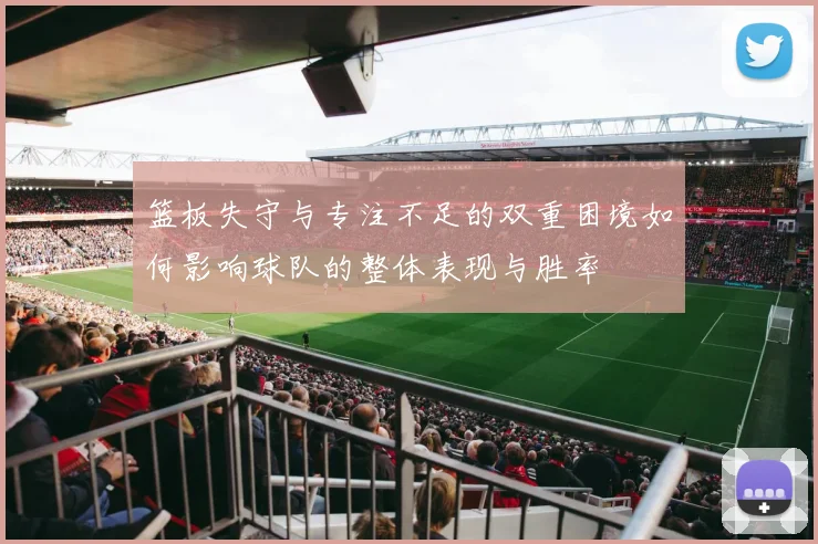 篮板失守与专注不足的双重困境如何影响球队的整体表现与胜率